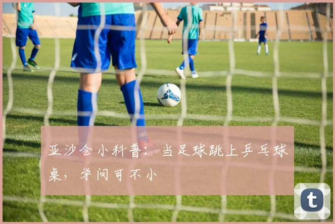 亚沙会小科普：当足球跳上乒乓球桌，学问可不小