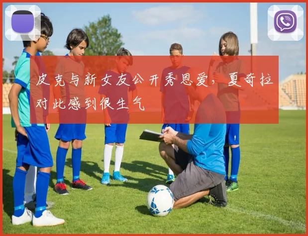 皮克与新女友公开秀恩爱，夏奇拉对此感到很生气