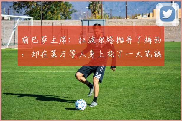 前巴萨主席：拉波尔塔抛弃了梅西，却在莱万等人身上花了一大笔钱