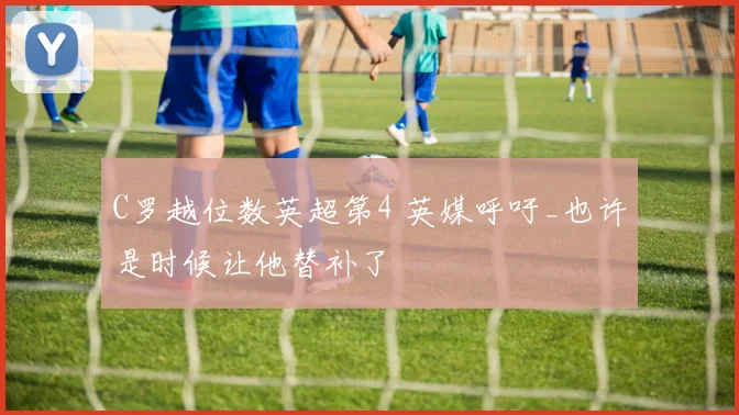 C罗越位数英超第4 英媒呼吁_也许是时候让他替补了