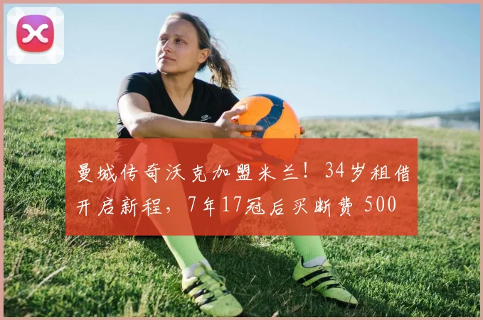 曼城传奇沃克加盟米兰！34岁租借开启新程，7年17冠后买断费 500 万