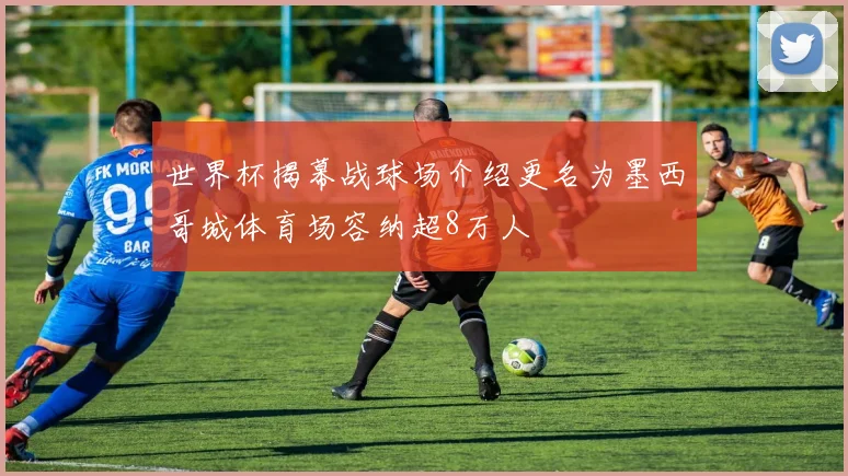 世界杯揭幕战球场介绍更名为墨西哥城体育场容纳超8万人