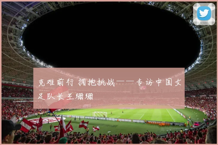 克难前行 拥抱挑战——专访中国女足队长王珊珊