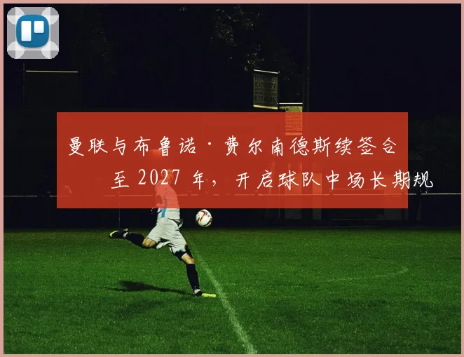 曼联与布鲁诺·费尔南德斯续签合同至 2027 年，开启球队中场长期规划新篇章