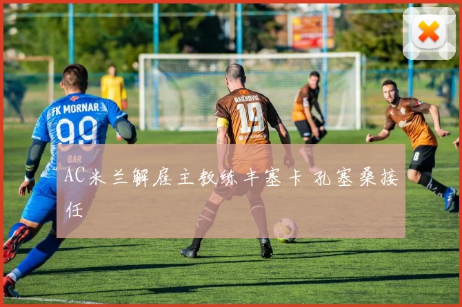 AC米兰解雇主教练丰塞卡 孔塞桑接任