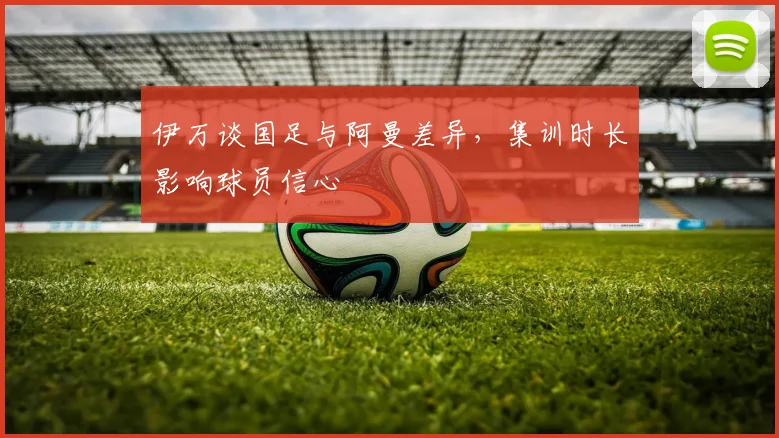 伊万谈国足与阿曼差异，集训时长影响球员信心