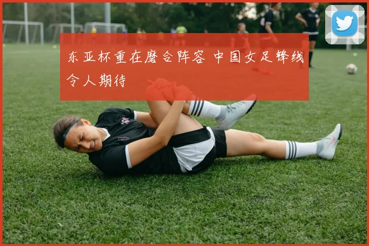 东亚杯重在磨合阵容 中国女足锋线令人期待