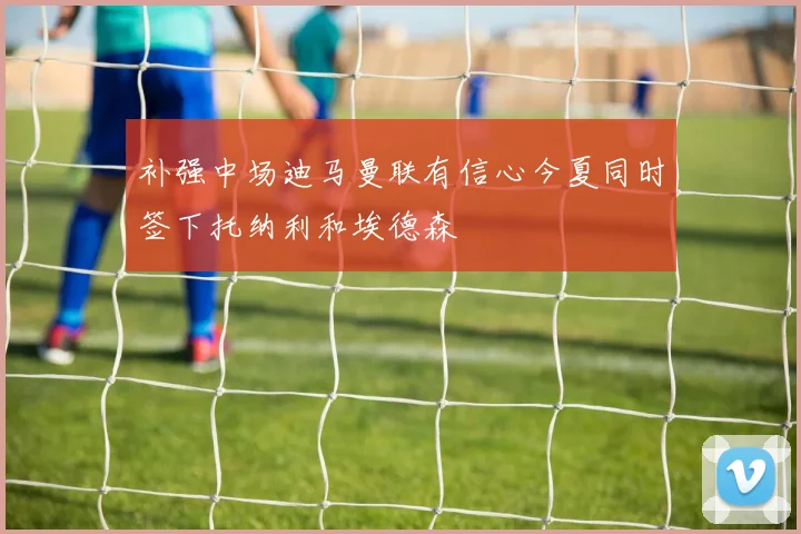 补强中场迪马曼联有信心今夏同时签下托纳利和埃德森