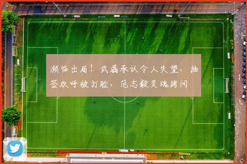 濒临出局！武磊承认令人失望，抽签欢呼被打脸，范志毅灵魂拷问