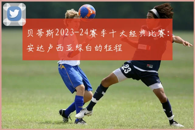 贝蒂斯2023-24赛季十大经典比赛：安达卢西亚绿白的征程