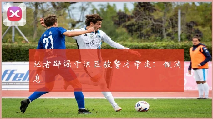 记者辟谣于洪臣被警方带走：假消息
