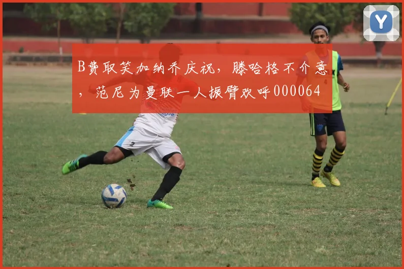 B费取笑加纳乔庆祝，滕哈格不介意，范尼为曼联一人振臂欢呼0000644