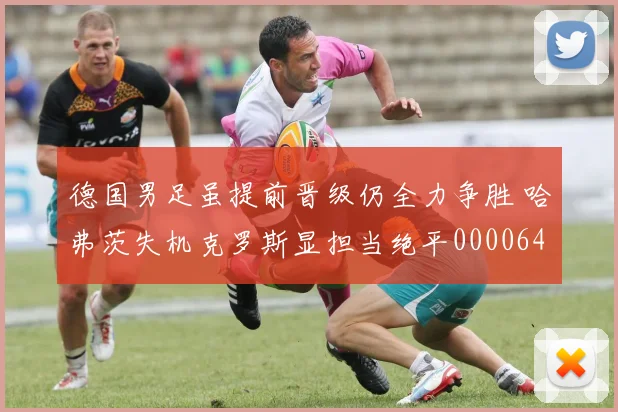 德国男足虽提前晋级仍全力争胜 哈弗茨失机克罗斯显担当绝平0000644